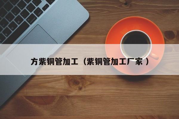 方紫铜管加工（紫铜管加工厂家 ）