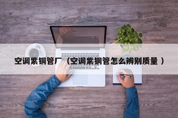 空调紫铜管厂（空调紫铜管怎么辨别质量 ）