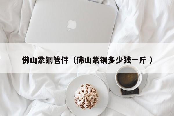 佛山紫铜管件（佛山紫铜多少钱一斤 ）
