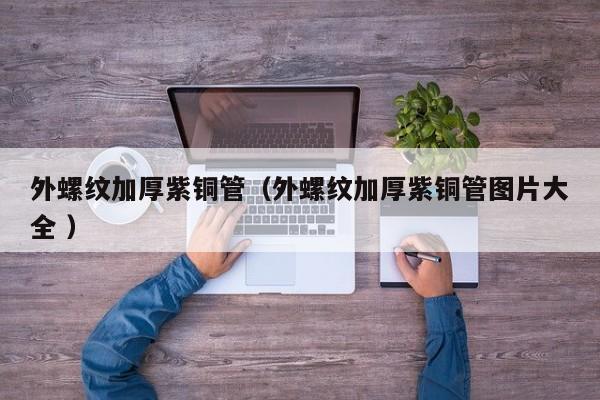 外螺纹加厚紫铜管（外螺纹加厚紫铜管图片大全 ）