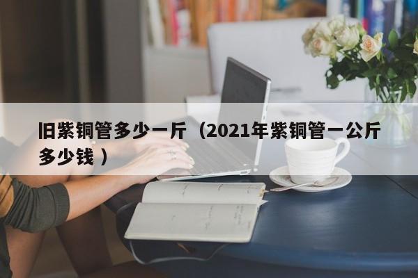 旧紫铜管多少一斤（2021年紫铜管一公斤多少钱 ）