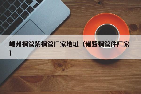 嵊州铜管紫铜管厂家地址（诸暨铜管件厂家 ）