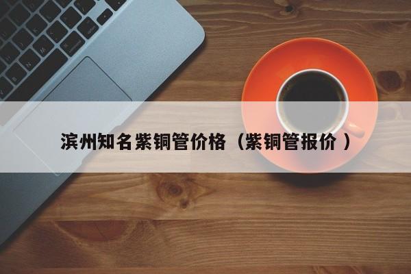 滨州知名紫铜管价格（紫铜管报价 ）