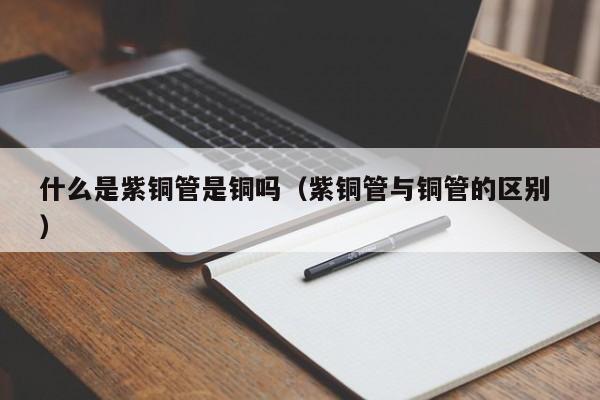 什么是紫铜管是铜吗（紫铜管与铜管的区别 ）