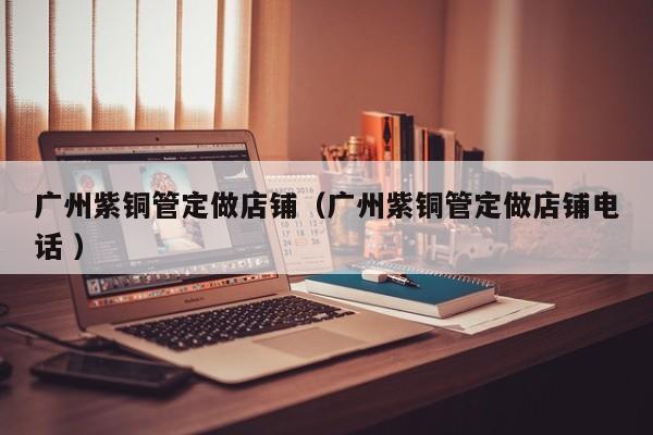 广州紫铜管定做店铺（广州紫铜管定做店铺电话 ）