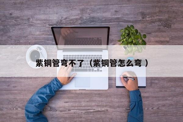 紫铜管弯不了（紫铜管怎么弯 ）