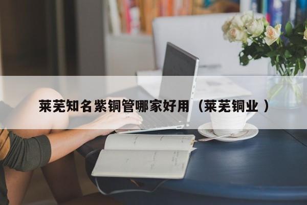 莱芜知名紫铜管哪家好用（莱芜铜业 ）