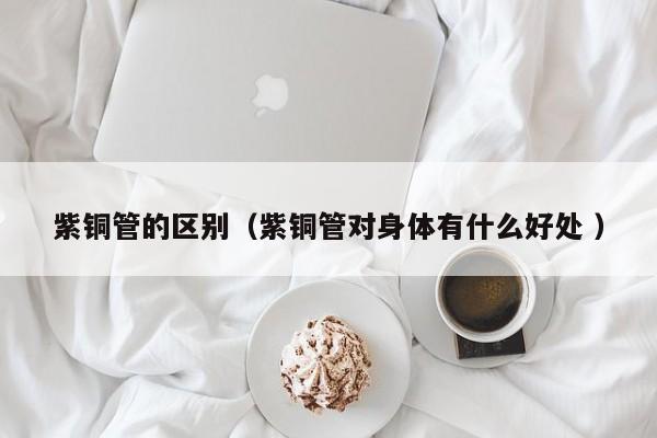 紫铜管的区别（紫铜管对身体有什么好处 ）