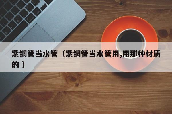 紫铜管当水管（紫铜管当水管用,用那种材质的 ）
