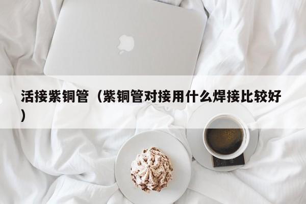 活接紫铜管（紫铜管对接用什么焊接比较好 ）