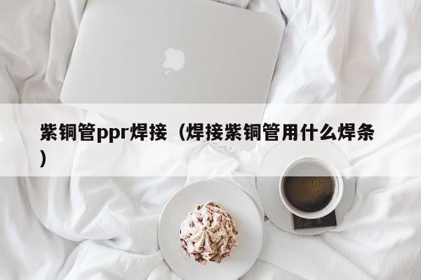 紫铜管ppr焊接（焊接紫铜管用什么焊条 ）