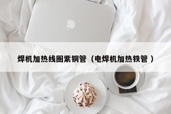 焊机加热线圈紫铜管（电焊机加热铁管 ）