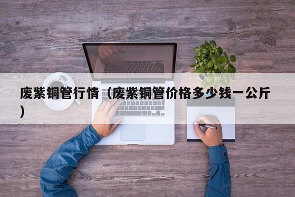 废紫铜管行情（废紫铜管价格多少钱一公斤 ）