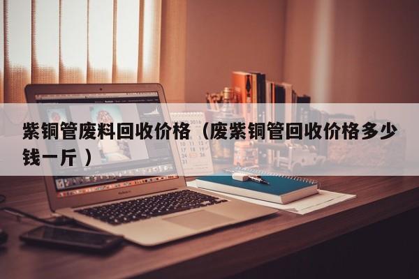 紫铜管废料回收价格（废紫铜管回收价格多少钱一斤 ）