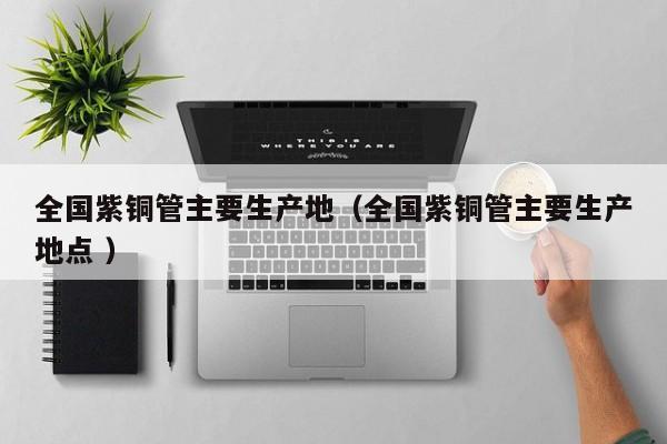 全国紫铜管主要生产地（全国紫铜管主要生产地点 ）