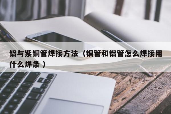 铝与紫铜管焊接方法（铜管和铝管怎么焊接用什么焊条 ）