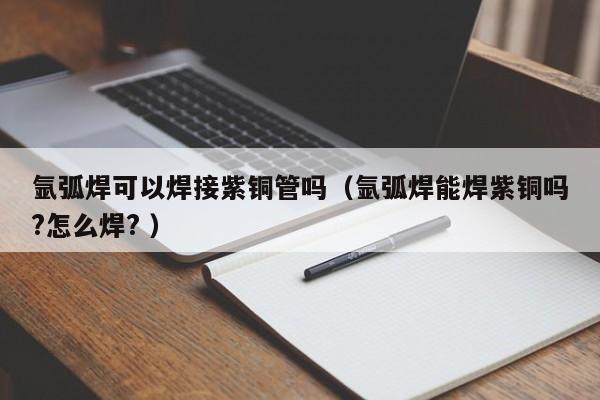 氩弧焊可以焊接紫铜管吗（氩弧焊能焊紫铜吗?怎么焊? ）