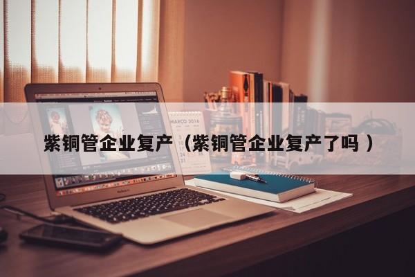 紫铜管企业复产（紫铜管企业复产了吗 ）