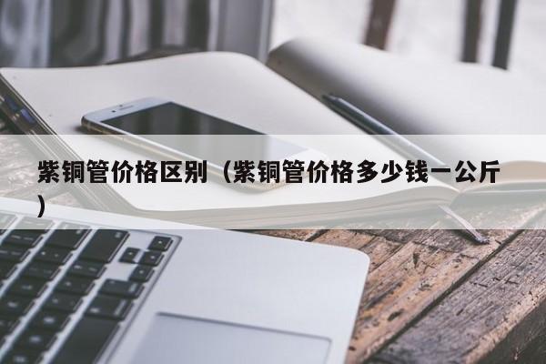紫铜管价格区别（紫铜管价格多少钱一公斤 ）