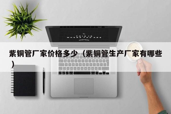 紫铜管厂家价格多少（紫铜管生产厂家有哪些 ）