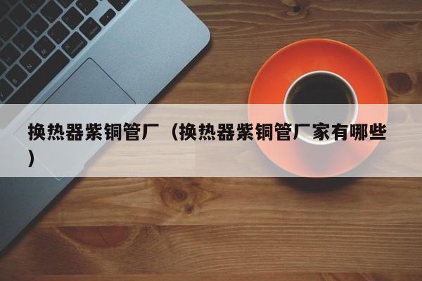 换热器紫铜管厂（换热器紫铜管厂家有哪些 ）