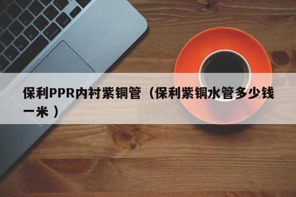 保利PPR内衬紫铜管（保利紫铜水管多少钱一米 ）
