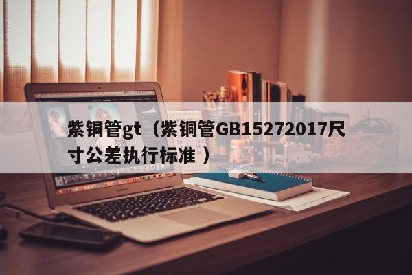 紫铜管gt（紫铜管GB15272017尺寸公差执行标准 ）