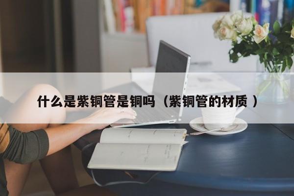 什么是紫铜管是铜吗（紫铜管的材质 ）