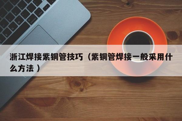 浙江焊接紫铜管技巧（紫铜管焊接一般采用什么方法 ）