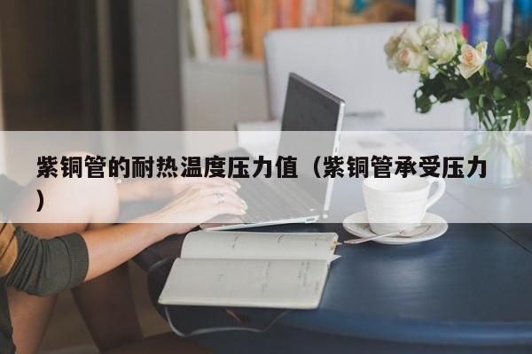 紫铜管的耐热温度压力值（紫铜管承受压力 ）