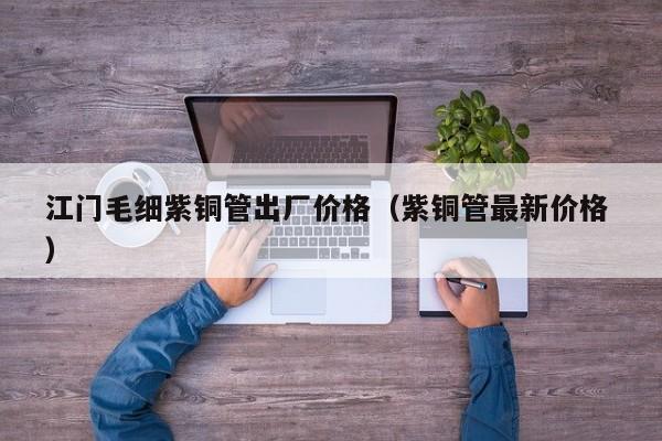 江门毛细紫铜管出厂价格（紫铜管最新价格 ）