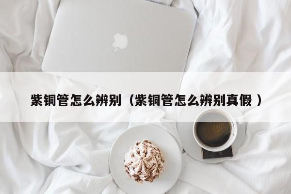 紫铜管怎么辨别（紫铜管怎么辨别真假 ）