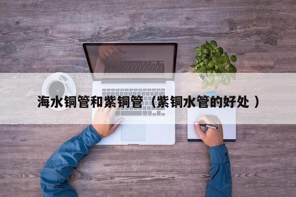 海水铜管和紫铜管（紫铜水管的好处 ）
