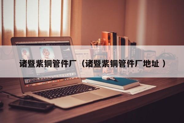 诸暨紫铜管件厂（诸暨紫铜管件厂地址 ）