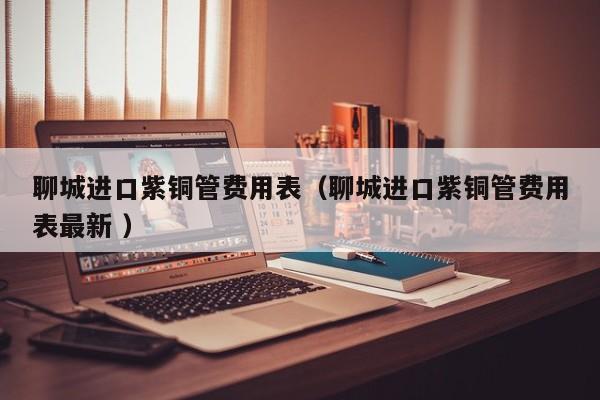 聊城进口紫铜管费用表（聊城进口紫铜管费用表最新 ）