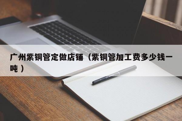 广州紫铜管定做店铺（紫铜管加工费多少钱一吨 ）