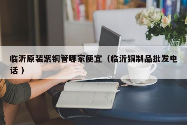 临沂原装紫铜管哪家便宜（临沂铜制品批发电话 ）