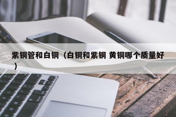 紫铜管和白铜（白铜和紫铜 黄铜哪个质量好 ）