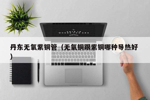 丹东无氧紫铜管（无氧铜跟紫铜哪种导热好 ）