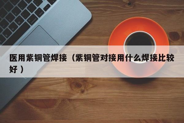 医用紫铜管焊接（紫铜管对接用什么焊接比较好 ）