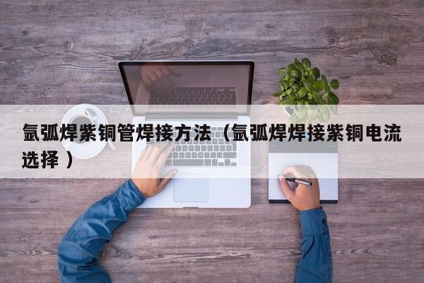 氩弧焊紫铜管焊接方法（氩弧焊焊接紫铜电流选择 ）