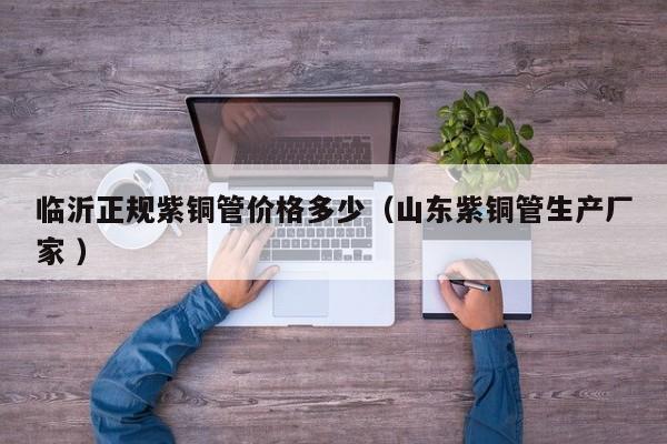 临沂正规紫铜管价格多少（山东紫铜管生产厂家 ）