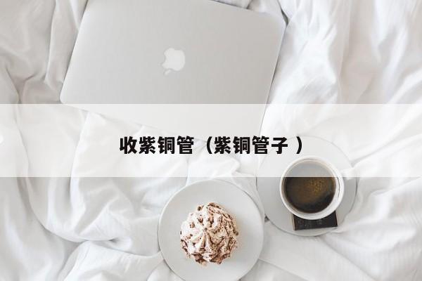 收紫铜管（紫铜管子 ）