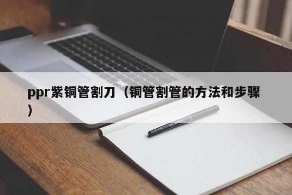 ppr紫铜管割刀（铜管割管的方法和步骤 ）