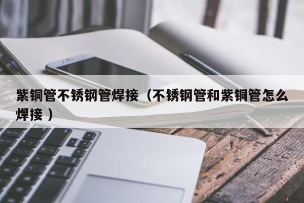 紫铜管不锈钢管焊接（不锈钢管和紫铜管怎么焊接 ）