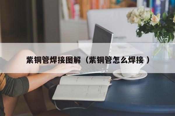 紫铜管焊接图解（紫铜管怎么焊接 ）