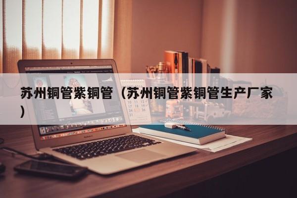 苏州铜管紫铜管（苏州铜管紫铜管生产厂家 ）