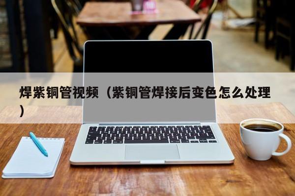 焊紫铜管视频（紫铜管焊接后变色怎么处理 ）