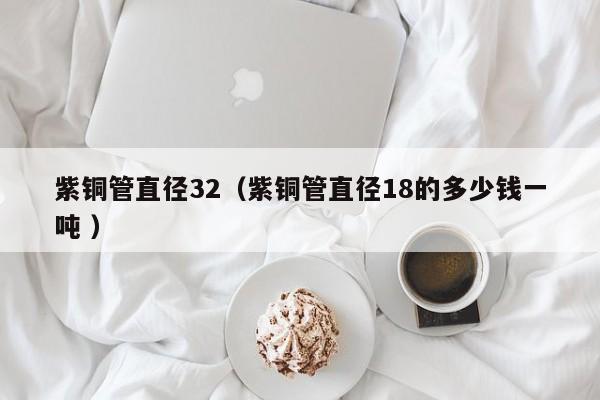 紫铜管直径32（紫铜管直径18的多少钱一吨 ）