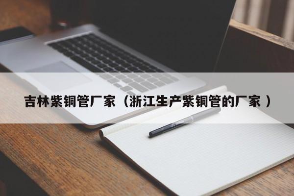 吉林紫铜管厂家（浙江生产紫铜管的厂家 ）
